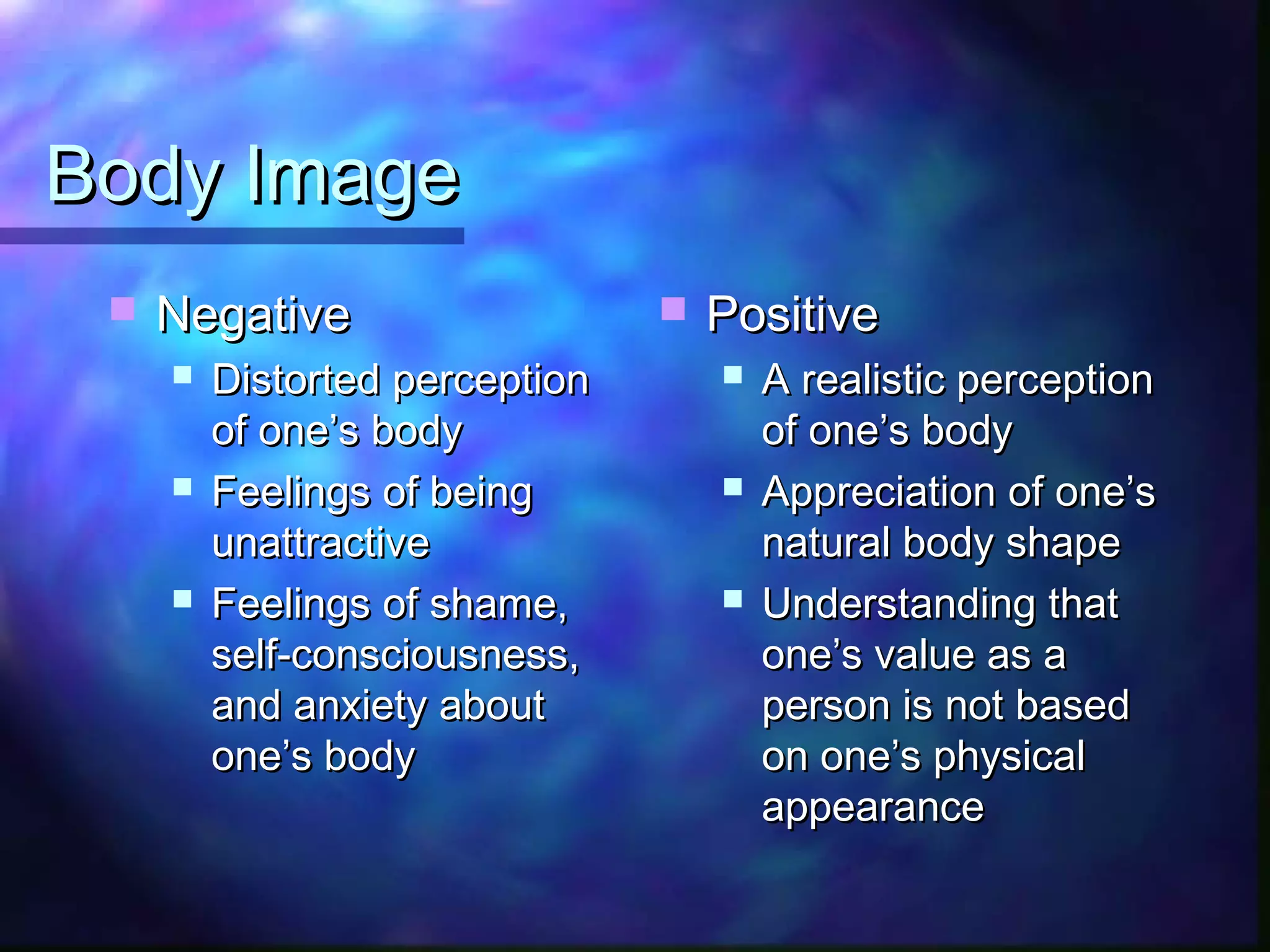 Body ImageBody Image
 NegativeNegative
 Distorted perceptionDistorted perception
of one’s bodyof one’s body
 Feelings of beingFeelings of being
unattractiveunattractive
 Feelings of shame,Feelings of shame,
self-consciousness,self-consciousness,
and anxiety aboutand anxiety about
one’s bodyone’s body
 PositivePositive
 A realistic perceptionA realistic perception
of one’s bodyof one’s body
 Appreciation of one’sAppreciation of one’s
natural body shapenatural body shape
 Understanding thatUnderstanding that
one’s value as aone’s value as a
person is not basedperson is not based
on one’s physicalon one’s physical
appearanceappearance
 
