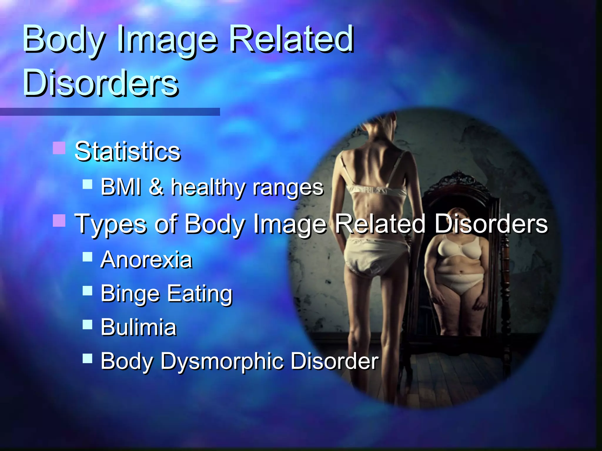 Body Image RelatedBody Image Related
DisordersDisorders
 StatisticsStatistics
 BMI & healthy rangesBMI & healthy ranges
 Types of Body Image Related DisordersTypes of Body Image Related Disorders
 AnorexiaAnorexia
 Binge EatingBinge Eating
 BulimiaBulimia
 Body Dysmorphic DisorderBody Dysmorphic Disorder
 