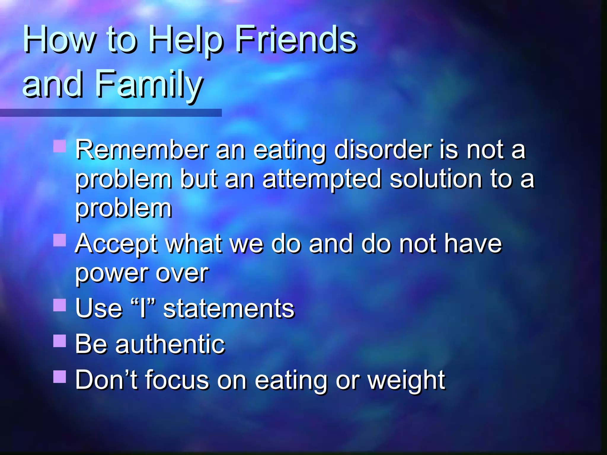 How to Help FriendsHow to Help Friends
and Familyand Family
 Remember an eating disorder is not aRemember an eating disorder is not a
problem but an attempted solution to aproblem but an attempted solution to a
problemproblem
 Accept what we do and do not haveAccept what we do and do not have
power overpower over
 Use “I” statementsUse “I” statements
 Be authenticBe authentic
 Don’t focus on eating or weightDon’t focus on eating or weight
 