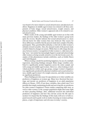 was found to be most related to sexual attractiveness and physical con-
dition. Happiness in middle-aged women was related to all three com-
ponents of body image; sexual attractiveness, weight concern, and
physical condition. Older women’s appeared only to be related to sex-
ual attractiveness.
While results of the young and middle aged women are in line with
many previous studies, the findings of the older women’s group seem
quite the reverse. Results indicate that sexual attractiveness is a more
relevant factor for older women than once believed. One reason for
these differences could be that the present study had a sample of healthy
participants. Thus, good health could play a vital role in older women’s
attitudes toward sexuality. Also, the unusual results of the present study
could be linked to changes in society. While there is still a large discrep-
ancy between society’s recognition of older women vs. older men as be-
ing “sexy,” our society has increasingly begun to accept and acknowledge
older women as being sexually attractive over the last twenty years. Ex-
amples of this phenomenon include celebrities, such as Goldie Hawn
and Cybil Shepard.
When creating a model for predicting happiness, by use of a multiple
regression, interesting findings emerged. Body image variables com-
bined to significantly predict happiness across the entire sample and
with young and middle-aged women. However, when looking at indi-
vidual predictors within each age group, younger women’s happiness
was significantly predicted by physical condition and sexual attractive-
ness, middle-aged women’s by weight concerns, and older women had
no significant predictors.
These findings provide cause for speculation as to what variables are
predictors of happiness as women age. Many have theorized that mar-
riage and income are predictors of happiness in an adult population
(Myers & Diener, 1995). If not these variables, then which ones? Is it
possible that simply maintaining health and surviving life are predictors
for older women’s happiness? Future studies comparing older men, as
well as older women, to the younger population might shed some light
on these puzzling findings. Also, additional research into individual
predictors of happiness and how they deviate across the life span is
needed. It is hoped that the findings of this study will serve to both ex-
pand research and to guide work in studies focusing on women and hap-
piness, a topic of importance and relevance in today’s society.
Rachel Stokes and Christina Frederick-Recascino 27
Downloaded
by
[Adams
State
University]
at
14:37
02
April
2015
 