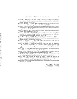 Loomis, R.A., & Thomas, C.D. (1991). Elderly women in nursing home and independ-
ent residence: Health, body attitudes, self-esteem and life satisfaction. Canadian
Journal on Aging, 10, 224-231.
McCaulay, M., Mintz, L., & Glenn, A.A. (1988). Body image, self-esteem, and depres-
sion-proneness: Closing the gender gap. Sex Roles, 18, 381-391.
McKinley, N.M. (1998). Gender differences in undergraduates’ body esteem: The me-
diating effect of objectified body consciousness and actual/ideal weight discrep-
ancy. Sex Roles, 39, 113-123.
Mintz, L.B., & Betz, N.E. (1986). Sex differences in the nature, realism, and correlates
of body image. Sex Roles, 15, 185-195.
Mintz, L.B., & Kashubeck, S. (1999). Body image and disordered eating among Asian
American and Caucasian college students: An examination of race and gender dif-
ferences. Psychology of Women Quarterly, 23, 781-796.
Myers, D.G., & Diener, E. (1995). Who is happy? Psychological Science, 10-19.
Neugarten, B.L., Havighurst, R.J., & Tobin, S. (1961). The measurement of life satis-
faction. Journal of Gerontology, 16, 134-143.
Rackley, J.V., Warren, S.A., & Bird, G.W. (1988). Determinants of body image in
women at midlife. Psychological Reports, 62, 9-10.
Taylor, C.B., Sharpe, T., Shisslak, C., Bryson, S., Estes, L.S., Gray, N., McKnight,
K.M., Crago, M., Kraemer, H.C., & Killen, J.D. (1998). Factors associated with
weight concerns in adolescent girls. International Journal of Eating Disorders, 24,
31-42.
Taylor, M.J., & Cooper, P.J. (1986). Body size overestimation and depressed mood.
British Journal of Clinical Psychology, 25, 153-154.
Thomas, C.D., & Freeman, R.J. (1990). The body esteem scale: Construct validity of
the female subscales. Journal of Personality Assessment, 54, 204-212.
Van Der Velde, C. D. (1985). Body images of one’s self and of others: Developmental
and clinical significance. American Journal of Psychiatry, 142, 527-537.
Wilcock, A.A., Van Der Arend, H., Darling, K., Scholz, J., Siddall, R., Snigg, C., &
Stephens, J. (1998). An exploration study of people’s perceptions and experiences
of wellbeing. British Journal of Occupational Therapy, 61, 74-82.
Wilcox, S. (1997). Age and gender in relation to body attitudes. Psychology of Women
Quarterly, 21, 549-565.
RECEIVED: 08/15/01
ACCEPTED: 11/19/01
Rachel Stokes and Christina Frederick-Recascino 29
Downloaded
by
[Adams
State
University]
at
14:37
02
April
2015
 