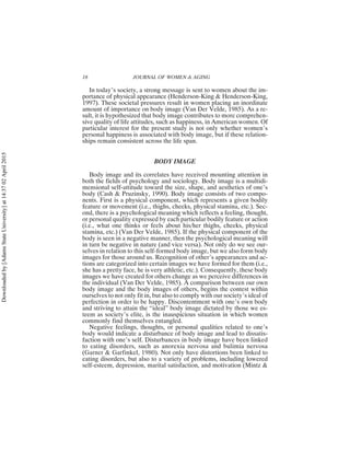 In today’s society, a strong message is sent to women about the im-
portance of physical appearance (Henderson-King & Henderson-King,
1997). These societal pressures result in women placing an inordinate
amount of importance on body image (Van Der Velde, 1985). As a re-
sult, it is hypothesized that body image contributes to more comprehen-
sive quality of life attitudes, such as happiness, in American women. Of
particular interest for the present study is not only whether women’s
personal happiness is associated with body image, but if these relation-
ships remain consistent across the life span.
BODY IMAGE
Body image and its correlates have received mounting attention in
both the fields of psychology and sociology. Body image is a multidi-
mensional self-attitude toward the size, shape, and aesthetics of one’s
body (Cash & Pruzinsky, 1990). Body image consists of two compo-
nents. First is a physical component, which represents a given bodily
feature or movement (i.e., thighs, cheeks, physical stamina, etc.). Sec-
ond, there is a psychological meaning which reflects a feeling, thought,
or personal quality expressed by each particular bodily feature or action
(i.e., what one thinks or feels about his/her thighs, cheeks, physical
stamina, etc.) (Van Der Velde, 1985). If the physical component of the
body is seen in a negative manner, then the psychological meaning will
in turn be negative in nature (and vice versa). Not only do we see our-
selves in relation to this self-formed body image, but we also form body
images for those around us. Recognition of other’s appearances and ac-
tions are categorized into certain images we have formed for them (i.e.,
she has a pretty face, he is very athletic, etc.). Consequently, these body
images we have created for others change as we perceive differences in
the individual (Van Der Velde, 1985). A comparison between our own
body image and the body images of others, begins the contest within
ourselves to not only fit in, but also to comply with our society’s ideal of
perfection in order to be happy. Discontentment with one’s own body
and striving to attain the “ideal” body image dictated by those we es-
teem as society’s elite, is the inauspicious situation in which women
commonly find themselves entangled.
Negative feelings, thoughts, or personal qualities related to one’s
body would indicate a disturbance of body image and lead to dissatis-
faction with one’s self. Disturbances in body image have been linked
to eating disorders, such as anorexia nervosa and bulimia nervosa
(Garner & Garfinkel, 1980). Not only have distortions been linked to
eating disorders, but also to a variety of problems, including lowered
self-esteem, depression, marital satisfaction, and motivation (Mintz &
18 JOURNAL OF WOMEN & AGING
Downloaded
by
[Adams
State
University]
at
14:37
02
April
2015
 