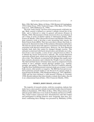 Betz, 1986; McCaulay, Mintz, & Glenn, 1988; Brenner & Cunningham,
1992; Cohen-Tovee, 1992; Taylor & Cooper, 1986; Beck, 1976; Fried-
man et al., 1999; Hubbard et al., 1998).
The term “body esteem” has been used synonymously with body im-
age. Body esteem is defined as a person’s attitude toward his or her
body, and is believed to relate to general self-esteem (Franzoi &
Shields, 1984). Measurement of body esteem involves an evaluation of
one’s body in terms of distinct aspects or dimensions (Fisher, 1964;
Franzoi & Shields, 1984). Researchers Franzoi and Shields (1984) have
done extensive work to develop a scale measuring body esteem, the
Body Esteem Scale (BES). They have provided evidence that body es-
teem can be discussed in terms of three primary dimensions (subscales).
The first two factors deal with aspects or functions of the body that are
associated with physical attractiveness. However, the first dimension
includes body parts that cannot be changed through exercise. This
subscale is concerned with facial attractiveness and includes an evalua-
tion of one’s own sexuality, a sense of one’s attractiveness to others. It
is labeled the Sexual Attractiveness subscale. The second dimension
represents all body parts, which can be physically altered through exer-
cise or diet. This subscale is concerned with changes that require more
than cosmetic alterations and is labeled the Weight Concern subscale.
The third and final factor of female body esteem is composed of items
related to one’s attitudes toward physical qualities (e.g., stamina,
strength, and agility). This is labeled the Physical Condition subscale.
Together these multidimensional constructs make up a woman’s overall
body esteem, either positive or negative. The BES has been proven use-
ful in numerous research studies to rate the level of a person’s body es-
teem (Franzoi & Koehler, 1998; Henderson-King et al., 1997; McKinley,
1998) and has been declared a valid measure (Thomas & Freeman,
1990). Results indicate that when females evaluate their bodies, they do
it on a dimensional basis (Fisher, 1964; Franzoi & Shields, 1984).
WOMEN, BODY IMAGE, AND AGE
The majority of research articles, with few exceptions, indicate that
males have a more positive attitude toward their bodies than do females
(Mintz & Kashubeck, 1999; Mintz & Betz, 1986). Observations of sig-
nificant gender differences were made by Furnham and Greaves (1994).
They found women expressed more dissatisfaction with their bodies
and participated in dieting behavior more frequently than men. Evi-
dence confirming these findings was presented by McKinley (1998).
Rachel Stokes and Christina Frederick-Recascino 19
Downloaded
by
[Adams
State
University]
at
14:37
02
April
2015
 