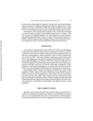 In contrast to what might be expected, research has been found indicat-
ing that women of middle age do like their physical appearance. Lamb,
Jackson, Cassiday, and Priest (1993) found dissatisfaction with weight
to be more prominent among younger women than middle-aged women.
In summary, body image is the concept of one’s body that is formed
as women begin to observe and compare themselves to others. This
self-concept is carried throughout one’s life span but is constantly alter-
ing and changing. Whether or not a woman’s body image is negative or
positive affects important psychological things, such as self-esteem lev-
els, depression levels, marital satisfaction, and motivation levels.
HAPPINESS
In Aristotle’s Nicomachean Ethics (1947), he states that the highest
of all good achievable by human action is happiness. People across the
world have been asked to define, reflect upon, and explain their life sat-
isfaction and happiness. Single questions, such as “How satisfied are
you with your life?” and more complex multi-item scales asking sub-
jects to rate happiness, have been developed to identify levels of subjec-
tive well-being (Myers & Diener, 1995). In a study by Wilcock et al.
(1998), the majority of participants described the sort of feeling they as-
sociated with the experience of overall well-being as happiness. Thus,
subjective well-being and happiness are defined by the same measures
and are used interchangeably throughout psychological investigations.
Interestingly, little research has directly related body image to life
happiness. Such evidence that exists finds that eating attitudes may be
directly related to well-being (Garner, 1979). Many women do not have
anorexia nervosa, but suffer from weight concerns that interfere with
their psychological well-being. Thus, women’s eating attitudes and body
image concerns may directly reflect their concerns about self-worth, con-
trol, autonomy, and familial relationships, and influence their overall
happiness.
THE CURRENT STUDY
Building on previous research, the present study examined how a
woman’s satisfaction with her body related to overall happiness. In gen-
eral, it was presumed that there was a strong positive relationship be-
tween body satisfaction and women’s happiness levels. More specifically,
Rachel Stokes and Christina Frederick-Recascino 21
Downloaded
by
[Adams
State
University]
at
14:37
02
April
2015
 