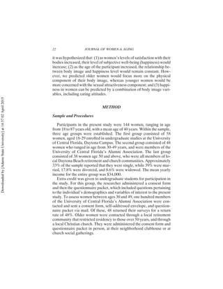 it was hypothesized that: (1) as women’s levels of satisfaction with their
bodies increased, their level of subjective well-being (happiness) would
increase; (2) as the age of the participant increased, the relationship be-
tween body image and happiness level would remain constant. How-
ever, we predicted older women would focus more on the physical
component of their body image, whereas younger women would be
more concerned with the sexual attractiveness component; and (3) happi-
ness in women can be predicted by a combination of body image vari-
ables, including eating attitudes.
METHOD
Sample and Procedures
Participants in the present study were 144 women, ranging in age
from 18 to 87 years old, with a mean age of 40 years. Within the sample,
three age groups were established. The first group consisted of 58
women, aged 18-29 enrolled in undergraduate studies at the University
of Central Florida, Daytona Campus. The second group consisted of 48
women who ranged in age from 30-49 years, and were members of the
University of Central Florida’s Alumni Association. The last group
consisted of 38 women age 50 and above, who were all members of lo-
cal Daytona Beach retirement and church communities. Approximately
33% of the sample reported that they were single, while 39% were mar-
ried, 17.8% were divorced, and 8.6% were widowed. The mean yearly
income for the entire group was $34,000.
Extra credit was given to undergraduate students for participation in
the study. For this group, the researcher administered a consent form
and then the questionnaire packet, which included questions pertaining
to the individual’s demographics and variables of interest to the present
study. To assess women between ages 30 and 49, one hundred members
of the University of Central Florida’s Alumni Association were con-
tacted and sent a consent form, self-addressed envelope, and question-
naire packet via mail. Of these, 48 returned their surveys for a return
rate of 48%. Older women were contacted through a local retirement
community that restricted residency to those over 50 years, and through
a local Christian church. They were administered the consent form and
questionnaire packet in person, at their neighborhood clubhouse or at
church social gatherings.
22 JOURNAL OF WOMEN & AGING
Downloaded
by
[Adams
State
University]
at
14:37
02
April
2015
 