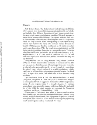 Measures
Body Esteem Scale. The Body Esteem Scale (Franzoi & Shields,
1984) consists of 35 items which measure satisfaction with one’s body,
and includes three different dimensions of body image: sexual attrac-
tiveness, weight concern, and physical condition. This scale was used as
a nonclinical measure of body image. Participants indicated their level
of satisfaction for each item on a 5-point response scale (1 = very dissat-
isfied, 5 = very satisfied). Items corresponding to each aspect of body
esteem were summed to create total subscale scores. Franzoi and
Shields (1984) reported the alpha coefficients as .78 for the sexual at-
tractiveness dimension, .87 for the weight concern dimension, and .82
for the physical condition dimension in a sample of women. Test-retest
reliability coefficients for females are: sexual attractiveness, r = .81;
weight concern, r = .87; and physical condition, r = .75. On each
subscale a higher score indicates more positive esteem for that body im-
age dimension.
Eating Attitudes Test. The Eating Attitudes Test (Garner & Garfinkel,
1979) is a 40-item measure of the symptoms of anorexia nervosa. This
test was used as a clinical measure of body image. Items were responded
to using a 6-point response format (1 = never, 2 = rarely, 3 = sometimes,
4 = often, 5 = very often, 6 = always). In an adult population, a validity
coefficient of .87 (biserial correlation) was reported (Garner & Garfinkel,
1979). A higher score on the EAT is indicative of more disturbed eating
behaviors.
Life Satisfaction Index A. The Life Satisfaction Index A: LSIA
(Neugarten, Havighurst, & Tobin, 1961) is a 20-item measure designed
to assess general levels of happiness. Items on the LSIA were presented
using a 5-point response scale (1 = strongly disagree, 5 = strongly
agree). Items were summed to create a total score. Reliability and valid-
ity of the LSIA for adult samples are provided by Neugarten,
Havighurst, and Tobin (1961) and Liang (1980).
Demographics. Participants were asked to answer questions about
the following: age, marital status, number of biological children, yearly
income, religious involvement, and engagement in physical exercise.
Participants were also asked to rate their level of religiosity/spirituality
on a 9-point response scale (1 = not at all, 9 = very).
Rachel Stokes and Christina Frederick-Recascino 23
Downloaded
by
[Adams
State
University]
at
14:37
02
April
2015
 
