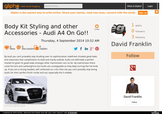 meet social blogging Search here... What is Glipho? 
1 gliphs 
0 followers 
3 following 
David Franklin 
Follow 
David Franklin 
Follow 
By Audi you can’t probably stop drooling over its sophistication redefined chiseled good looks 
and classiness that compliments its bold and manly outlook. Audis are definitely a perfect 
market hit given its good looks amongst other mainstream cars so far. By mainstream there 
come Ferraris and Lamborghinis but Audis are unstoppable as they keep turning the hot knob 
up. If you are a strong headed, self confessed car critic then too you can’t possibly stop loving 
Audis for their perfect finish inside and out, especially the S models. 
From www.regulatuning.de 
2 min 
Body Kit Styling and other 
Accessories - Audi A4 On Go!! 
Thursday, 4 September 2014 10:52 AM 
0 likes 
0 discussions 
0r 
eplies 
Login 
Glipho is the easiest way to write online. Share your stories, read new ones, connect with the world. Sign up 
Created by PDFmyURL. Remove this footer and set your own layout? Get a license! 
 
