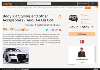 meet social blogging Search here... What is Glipho? 
2 gliphs 
2 followers 
3 following 
David Franklin 
Follow 
David Franklin 
Follow 
By Audi you can’t probably stop drooling over its sophistication redefined chiseled good looks 
and classiness that compliments its bold and manly outlook. Audis are definitely a perfect 
market hit given its good looks amongst other mainstream cars so far. By mainstream there 
come Ferraris and Lamborghinis but Audis are unstoppable as they keep turning the hot knob 
up. If you are a strong headed, self confessed car critic then too you can’t possibly stop loving 
Audis for their perfect finish inside and out, especially the S models. 
From www.regulatuning.de 
2 min 
Body Kit Styling and other 
Accessories - Audi A4 On Go!! 
Thursday, 4 September 2014 10:52 AM 
1 likes 
0 discussions 
0r 
eplies 
Login 
Glipho is the easiest way to write online. Share your stories, read new ones, connect with the world. Sign up 
Do you need professional PDFs? Try PDFmyURL! 
 
