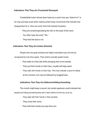 Indications That They Are Frustrated/ Dismayed
A basketball coach whose team loses by a point may say “Aaarrrrrrr!” or
he may just keep quiet while making certain body movements that indicate how
disappointed he is. Here are some hints that indicate frustration.
· They are scratching/rubbing the hair or the back of the neck.
· You often hear the word “Tsk.”
· They kick the dust or air.
Indications That They Are Action-Oriented
People who are goal-oriented and highly motivated may not only be
recognized by how they speak. Their actions actually speak louder.
· They walk at a fast rate while swinging their arms loosely.
· They put their hands on their hips, usually with legs apart.
· They walk with hands on their hips. This may indicate a spurt of vitality
at the moment, but may be followed by sluggishness.
Indications That They Are Defensive/Hiding Something
The mouth might keep a secret, but certain gestures could indicate that
people are hiding something they don’t want others to find out, such as:
· They walk with their hands in their pockets.
· They cross their arms.
· They hide their hands any way they can.
 