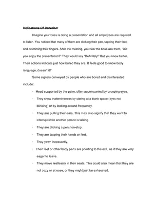 Indications Of Boredom
Imagine your boss is doing a presentation and all employees are required
to listen. You noticed that many of them are clicking their pen, tapping their feet,
and drumming their fingers. After the meeting, you hear the boss ask them, “Did
you enjoy the presentation?” They would say “Definitely!” But you know better.
Their actions indicate just how bored they are. It feels good to know body
language, doesn’t it?
Some signals conveyed by people who are bored and disinterested
include:
· Head supported by the palm, often accompanied by drooping eyes.
· They show inattentiveness by staring at a blank space (eyes not
blinking) or by looking around frequently.
· They are pulling their ears. This may also signify that they want to
interrupt while another person is talking.
· They are clicking a pen non-stop.
· They are tapping their hands or feet.
· They yawn incessantly.
· Their feet or other body parts are pointing to the exit, as if they are very
eager to leave.
· They move restlessly in their seats. This could also mean that they are
not cozy or at ease, or they might just be exhausted.
 