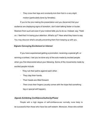 · They cross their legs and constantly kick their foot in a very slight
motion (particularly done by females).
If you’re the one making the presentation and you discerned that your
audience are displaying signs of boredom, don't start talking faster or louder.
Restrain from such act even if your instinct tells you to do so. Instead, say, "Hold
on. I feel that I’m losing your attention. What's up?" Hear what they have to say.
You may discover what's actually preventing them from keeping up with you.
Signals Conveying Excitement or Interest
If you have experienced getting a promotion, receiving a special gift, or
winning a contest, I bet you’ve done any of the acts made by excited people
when you first discovered about your blessing. Some of the movements made by
excited people include:
· They rub their palms against each other.
· They clap their hands.
· Their heads are tilted forward.
· Their cross their fingers (usually comes with the hope that something
big or special will happen).
Signals Exhibiting Confidence/Authority/Power
People with a high degree of self-confidence are normally more likely to
be successful than those who have low self-esteem. Moreover, those who exhibit
 