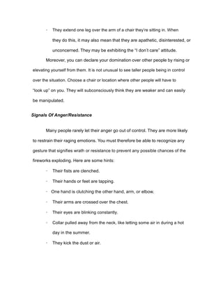 · They extend one leg over the arm of a chair they’re sitting in. When
they do this, it may also mean that they are apathetic, disinterested, or
unconcerned. They may be exhibiting the “I don’t care” attitude.
Moreover, you can declare your domination over other people by rising or
elevating yourself from them. It is not unusual to see taller people being in control
over the situation. Choose a chair or location where other people will have to
“look up” on you. They will subconsciously think they are weaker and can easily
be manipulated.
Signals Of Anger/Resistance
Many people rarely let their anger go out of control. They are more likely
to restrain their raging emotions. You must therefore be able to recognize any
gesture that signifies wrath or resistance to prevent any possible chances of the
fireworks exploding. Here are some hints:
· Their fists are clenched.
· Their hands or feet are tapping.
· One hand is clutching the other hand, arm, or elbow.
· Their arms are crossed over the chest.
· Their eyes are blinking constantly.
· Collar pulled away from the neck, like letting some air in during a hot
day in the summer.
· They kick the dust or air.
 