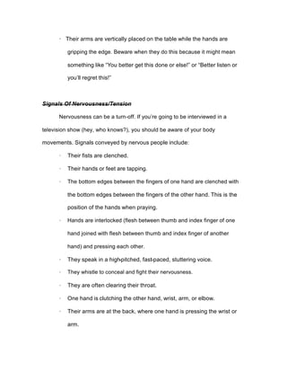 · Their arms are vertically placed on the table while the hands are
gripping the edge. Beware when they do this because it might mean
something like “You better get this done or else!” or “Better listen or
you’ll regret this!”
Signals Of Nervousness/Tension
Nervousness can be a turn-off. If you’re going to be interviewed in a
television show (hey, who knows?), you should be aware of your body
movements. Signals conveyed by nervous people include:
· Their fists are clenched.
· Their hands or feet are tapping.
· The bottom edges between the fingers of one hand are clenched with
the bottom edges between the fingers of the other hand. This is the
position of the hands when praying.
· Hands are interlocked (flesh between thumb and index finger of one
hand joined with flesh between thumb and index finger of another
hand) and pressing each other.
· They speak in a high-pitched, fast-paced, stuttering voice.
· They whistle to conceal and fight their nervousness.
· They are often clearing their throat.
· One hand is clutching the other hand, wrist, arm, or elbow.
· Their arms are at the back, where one hand is pressing the wrist or
arm.
 