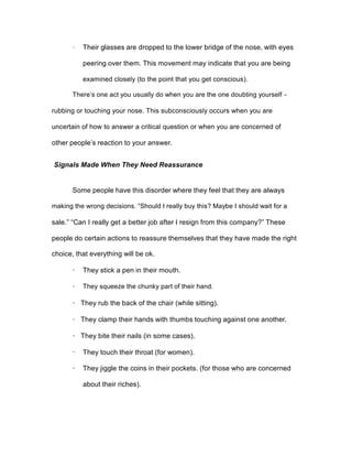 · Their glasses are dropped to the lower bridge of the nose, with eyes
peering over them. This movement may indicate that you are being
examined closely (to the point that you get conscious).
There’s one act you usually do when you are the one doubting yourself -
rubbing or touching your nose. This subconsciously occurs when you are
uncertain of how to answer a critical question or when you are concerned of
other people’s reaction to your answer.
Signals Made When They Need Reassurance
Some people have this disorder where they feel that they are always
making the wrong decisions. “Should I really buy this? Maybe I should wait for a
sale.” “Can I really get a better job after I resign from this company?” These
people do certain actions to reassure themselves that they have made the right
choice, that everything will be ok.
· They stick a pen in their mouth.
· They squeeze the chunky part of their hand.
· They rub the back of the chair (while sitting).
· They clamp their hands with thumbs touching against one another.
· They bite their nails (in some cases).
· They touch their throat (for women).
· They jiggle the coins in their pockets. (for those who are concerned
about their riches).
 