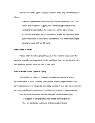 Here’s what certain types of people would do when they want to reassure
others:
· A woman gives reassurance to another female by holding both of her
hands and sometimes hugging her. The facial appearance of the
consoling female matches the solemn mood of the other female.
· A politician who would like to reassure you that he will be doing a good
job when elected in public office would shake your hand with his right
hand and cup it with his left hand.
Indications of Pride
People often show how proud they are of their material possession (for
example, a car) by leaning against it or by touching it. You can see the sparkle in
their eyes and you can sense the thrill in their voice.
How To Know When They Are Lying
People lie for a variety of reasons. It may be to cover up a fault or
embarrassment, to avoid upsetting other people, to encourage when no hope
can be perceived, or to be spared from petty hassles. It may also be due to more
serious psychological problems such as delusional imaging or extreme vanity.
Here are some indications that are conveyed by people when lying:
· They speak in a high-pitched, fast-paced, stuttering voice.
· They are constantly swallowing and clearing their throat.
 