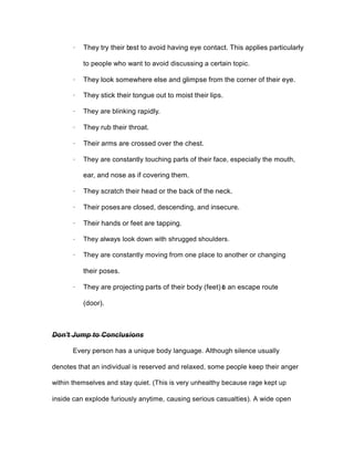 · They try their best to avoid having eye contact. This applies particularly
to people who want to avoid discussing a certain topic.
· They look somewhere else and glimpse from the corner of their eye.
· They stick their tongue out to moist their lips.
· They are blinking rapidly.
· They rub their throat.
· Their arms are crossed over the chest.
· They are constantly touching parts of their face, especially the mouth,
ear, and nose as if covering them.
· They scratch their head or the back of the neck.
· Their posesare closed, descending, and insecure.
· Their hands or feet are tapping.
· They always look down with shrugged shoulders.
· They are constantly moving from one place to another or changing
their poses.
· They are projecting parts of their body (feet) to an escape route
(door).
Don't Jump to Conclusions
Every person has a unique body language. Although silence usually
denotes that an individual is reserved and relaxed, some people keep their anger
within themselves and stay quiet. (This is very unhealthy because rage kept up
inside can explode furiously anytime, causing serious casualties). A wide open
 