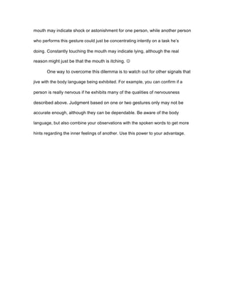 mouth may indicate shock or astonishment for one person, while another person
who performs this gesture could just be concentrating intently on a task he’s
doing. Constantly touching the mouth may indicate lying, although the real
reason might just be that the mouth is itching. J
One way to overcome this dilemma is to watch out for other signals that
jive with the body language being exhibited. For example, you can confirm if a
person is really nervous if he exhibits many of the qualities of nervousness
described above. Judgment based on one or two gestures only may not be
accurate enough, although they can be dependable. Be aware of the body
language, but also combine your observations with the spoken words to get more
hints regarding the inner feelings of another. Use this power to your advantage.
 