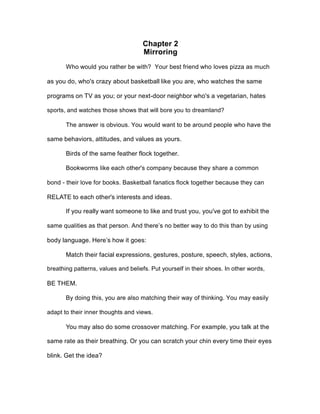 Chapter 2
Mirroring
Who would you rather be with? Your best friend who loves pizza as much
as you do, who's crazy about basketball like you are, who watches the same
programs on TV as you; or your next-door neighbor who's a vegetarian, hates
sports, and watches those shows that will bore you to dreamland?
The answer is obvious. You would want to be around people who have the
same behaviors, attitudes, and values as yours.
Birds of the same feather flock together.
Bookworms like each other's company because they share a common
bond - their love for books. Basketball fanatics flock together because they can
RELATE to each other's interests and ideas.
If you really want someone to like and trust you, you've got to exhibit the
same qualities as that person. And there’s no better way to do this than by using
body language. Here’s how it goes:
Match their facial expressions, gestures, posture, speech, styles, actions,
breathing patterns, values and beliefs. Put yourself in their shoes. In other words,
BE THEM.
By doing this, you are also matching their way of thinking. You may easily
adapt to their inner thoughts and views.
You may also do some crossover matching. For example, you talk at the
same rate as their breathing. Or you can scratch your chin every time their eyes
blink. Get the idea?
 