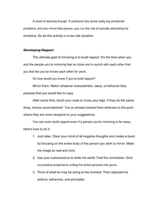 A word of warning though. If someone has some really big emotional
problems, and you mirror that person, you run the risk of actually absorbing his
emotions. So do this activity in a low-risk situation.
Developing Rapport
The ultimate goal of mirroring is to build rapport. It's the time when you
and the people you’re mirroring feel so close and in synch with each other that
you feel like you've known each other for years.
So how would you know if you've built rapport?
Mirror them. Match whatever characteristic, value, or behavior they
possess that you would like to copy.
After some time, touch your nose or cross your legs. If they do the same
thing, mission accomplished! You've already lowered their defenses to the point
where they are more receptive to your suggestions.
You can even build rapport even if a person you're mirroring is far away.
Here’s how to do it:
1. Just relax. Clear your mind of all negative thoughts and create a bond
by focusing on the entire body of the person you wish to mirror. Make
his image so real and vivid.
2. Use your subconscious to enter his world. Feel the connection. Give
out positive projections uniting his entire persona into yours.
3. Think of what he may be doing at the moment. Then replicate his
actions, behaviors, and principles.
 