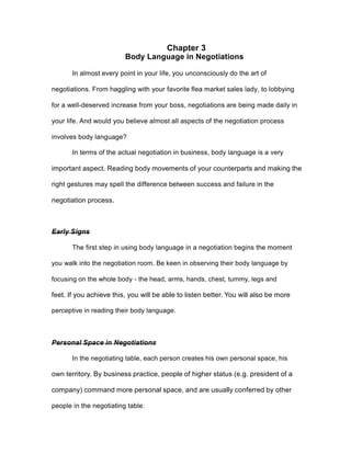 Chapter 3
Body Language in Negotiations
In almost every point in your life, you unconsciously do the art of
negotiations. From haggling with your favorite flea market sales lady, to lobbying
for a well-deserved increase from your boss, negotiations are being made daily in
your life. And would you believe almost all aspects of the negotiation process
involves body language?
In terms of the actual negotiation in business, body language is a very
important aspect. Reading body movements of your counterparts and making the
right gestures may spell the difference between success and failure in the
negotiation process.
Early Signs
The first step in using body language in a negotiation begins the moment
you walk into the negotiation room. Be keen in observing their body language by
focusing on the whole body - the head, arms, hands, chest, tummy, legs and
feet. If you achieve this, you will be able to listen better. You will also be more
perceptive in reading their body language.
Personal Space in Negotiations
In the negotiating table, each person creates his own personal space, his
own territory. By business practice, people of higher status (e.g. president of a
company) command more personal space, and are usually conferred by other
people in the negotiating table.
 