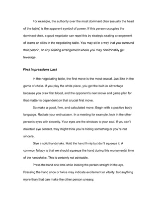 For example, the authority over the most dominant chair (usually the head
of the table) is the apparent symbol of power. If this person occupies the
dominant chair, a good negotiator can repel this by strategic seating arrangement
of teams or allies in the negotiating table. You may sit in a way that you surround
that person, or any seating arrangement where you may comfortably get
leverage.
First Impressions Last
In the negotiating table, the first move is the most crucial. Just like in the
game of chess, if you play the white piece, you get the built-in advantage
because you draw first blood, and the opponent’s next move and game plan for
that matter is dependent on that crucial first move.
So make a good, firm, and calculated move. Begin with a positive body
language. Radiate your enthusiasm. In a meeting for example, look in the other
person's eyes with sincerity. Your eyes are the windows to your soul. If you can’t
maintain eye contact, they might think you’re hiding something or you’re not
sincere.
Give a solid handshake. Hold the hand firmly but don't squeeze it. A
common fallacy is that we should squeeze the hand during this monumental time
of the handshake. This is certainly not advisable.
Press the hand one time while looking the person straight in the eye.
Pressing the hand once or twice may indicate excitement or vitality, but anything
more than that can make the other person uneasy.
 