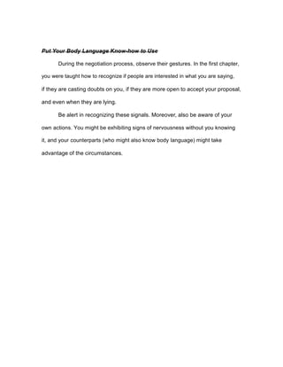 Put Your Body Language Know-how to Use
During the negotiation process, observe their gestures. In the first chapter,
you were taught how to recognize if people are interested in what you are saying,
if they are casting doubts on you, if they are more open to accept your proposal,
and even when they are lying.
Be alert in recognizing these signals. Moreover, also be aware of your
own actions. You might be exhibiting signs of nervousness without you knowing
it, and your counterparts (who might also know body language) might take
advantage of the circumstances.
 