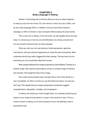CHAPTER 4
Body Language in Selling
Studies in Psychology tell us that the effect you have on others depends
on what you say from the mouth (7%), the manner in which you say it (38%), and
by your body language (55%). In addition, how you sound also imparts a
message, so 93% of emotion is also conveyed without saying the actual words.
This is also true in selling. In the real world, we sell tangible items and also
ideas. A concise way on how we can sell effectively is by simply using that old
but very powerful arsenal known as body language.
When you sell, you can use postures, facial expressions, gestures,
mannerisms, and your physical appearance to close the sale successfully. Most
customers tend to buy when triggered by their senses. The key here is to do
everything you can to positively affect their senses.
Most people believed the image projected by Saint Mother Theresa is a
positive image. She used her personality to convey a constant image of holiness
and sincerity. We bought the idea of her image.
Non-verbal communication also connotes that a man of few words is a
man of credibility. It's often not what you say that influences others; it's what you
don't say. The signals that you impart using body movements suggest
comprehension, disposition, morality, and compassion.
In selling, the instant you meet a target client, he is already examining you
based on your image and perception in a span of ten seconds or less. This is a
crucial moment in selling, as his first impression of you will definitely make a
permanent mark.
 