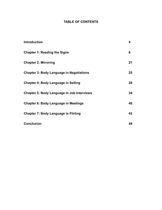 TABLE OF CONTENTS
Introduction 4
Chapter 1: Reading the Signs 6
Chapter 2: Mirroring 21
Chapter 3: Body Language in Negotiations 25
Chapter 4: Body Language in Selling 28
Chapter 5: Body Language in Job Interviews 34
Chapter 6: Body Language in Meetings 40
Chapter 7: Body Language in Flirting 42
Conclusion 49
 