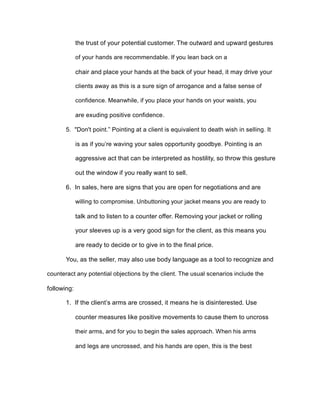 the trust of your potential customer. The outward and upward gestures
of your hands are recommendable. If you lean back on a
chair and place your hands at the back of your head, it may drive your
clients away as this is a sure sign of arrogance and a false sense of
confidence. Meanwhile, if you place your hands on your waists, you
are exuding positive confidence.
5. "Don't point.” Pointing at a client is equivalent to death wish in selling. It
is as if you’re waving your sales opportunity goodbye. Pointing is an
aggressive act that can be interpreted as hostility, so throw this gesture
out the window if you really want to sell.
6. In sales, here are signs that you are open for negotiations and are
willing to compromise. Unbuttoning your jacket means you are ready to
talk and to listen to a counter offer. Removing your jacket or rolling
your sleeves up is a very good sign for the client, as this means you
are ready to decide or to give in to the final price.
You, as the seller, may also use body language as a tool to recognize and
counteract any potential objections by the client. The usual scenarios include the
following:
1. If the client’s arms are crossed, it means he is disinterested. Use
counter measures like positive movements to cause them to uncross
their arms, and for you to begin the sales approach. When his arms
and legs are uncrossed, and his hands are open, this is the best
 