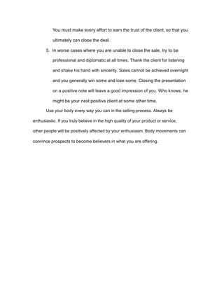 You must make every effort to earn the trust of the client, so that you
ultimately can close the deal.
5. In worse cases where you are unable to close the sale, try to be
professional and diplomatic at all times. Thank the client for listening
and shake his hand with sincerity. Sales cannot be achieved overnight
and you generally win some and lose some. Closing the presentation
on a positive note will leave a good impression of you. Who knows, he
might be your next positive client at some other time.
Use your body every way you can in the selling process. Always be
enthusiastic. If you truly believe in the high quality of your product or service,
other people will be positively affected by your enthusiasm. Body movements can
convince prospects to become believers in what you are offering.
 