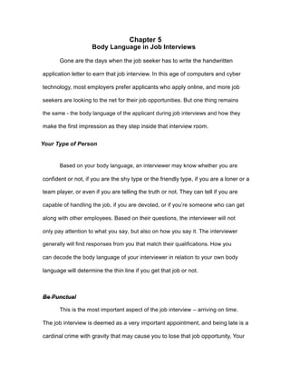 Chapter 5
Body Language in Job Interviews
Gone are the days when the job seeker has to write the handwritten
application letter to earn that job interview. In this age of computers and cyber
technology, most employers prefer applicants who apply online, and more job
seekers are looking to the net for their job opportunities. But one thing remains
the same - the body language of the applicant during job interviews and how they
make the first impression as they step inside that interview room.
Your Type of Person
Based on your body language, an interviewer may know whether you are
confident or not, if you are the shy type or the friendly type, if you are a loner or a
team player, or even if you are telling the truth or not. They can tell if you are
capable of handling the job, if you are devoted, or if you’re someone who can get
along with other employees. Based on their questions, the interviewer will not
only pay attention to what you say, but also on how you say it. The interviewer
generally will find responses from you that match their qualifications. How you
can decode the body language of your interviewer in relation to your own body
language will determine the thin line if you get that job or not.
Be Punctual
This is the most important aspect of the job interview – arriving on time.
The job interview is deemed as a very important appointment, and being late is a
cardinal crime with gravity that may cause you to lose that job opportunity. Your
 