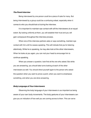 The Panel Interview
Being interviewed by one person could be a piece of cake for many. But
being interviewed by a group could be a confusing ordeal, especially when it
comes to who you should look at during the interview.
It is important to maintain eye contact with all the interviewers at an equal
extent. By looking uniformly at them, you will establish their trust and you will
gain composure throughout the interview process.
When one of the interview partners asks or says something, maintain eye
contact with him until he ceases speaking. This will indicate that you're listening
attentively. While he is speaking, he may also look at the other interviewers.
When he looks at you again, you can nod your head to encourage him to
continue speaking.
When you answer a question, look first at the one who asked. But while
you are answering, you should take turns looking at each of the other
interviewers as well. You should direct yourself again to the person who asked
the question when you want to prove a point, when you want to emphasize
something, and when you are done answering.
Body Language of Your Interviewers
Observing the body language of your interviewers is as important as being
aware of your own body movements. The body gestures of your interviewers can
give you an indication of how well you are coming across to them. This can serve
 