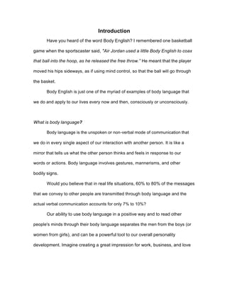 Introduction
Have you heard of the word Body English? I remembered one basketball
game when the sportscaster said, "Air Jordan used a little Body English to coax
that ball into the hoop, as he released the free throw.” He meant that the player
moved his hips sideways, as if using mind control, so that the ball will go through
the basket.
Body English is just one of the myriad of examples of body language that
we do and apply to our lives every now and then, consciously or unconsciously.
What is body language?
Body language is the unspoken or non-verbal mode of communication that
we do in every single aspect of our interaction with another person. It is like a
mirror that tells us what the other person thinks and feels in response to our
words or actions. Body language involves gestures, mannerisms, and other
bodily signs.
Would you believe that in real life situations, 60% to 80% of the messages
that we convey to other people are transmitted through body language and the
actual verbal communication accounts for only 7% to 10%?
Our ability to use body language in a positive way and to read other
people's minds through their body language separates the men from the boys (or
women from girls), and can be a powerful tool to our overall personality
development. Imagine creating a great impression for work, business, and love
 