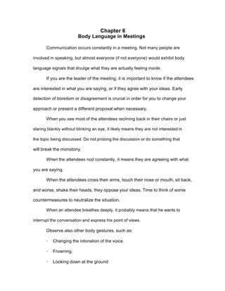 Chapter 6
Body Language in Meetings
Communication occurs constantly in a meeting. Not many people are
involved in speaking, but almost everyone (if not everyone) would exhibit body
language signals that divulge what they are actually feeling inside.
If you are the leader of the meeting, it is important to know if the attendees
are interested in what you are saying, or if they agree with your ideas. Early
detection of boredom or disagreement is crucial in order for you to change your
approach or present a different proposal when necessary.
When you see most of the attendees reclining back in their chairs or just
staring blankly without blinking an eye, it likely means they are not interested in
the topic being discussed. Do not prolong the discussion or do something that
will break the monotony.
When the attendees nod constantly, it means they are agreeing with what
you are saying.
When the attendees cross their arms, touch their nose or mouth, sit back,
and worse, shake their heads, they oppose your ideas. Time to think of some
countermeasures to neutralize the situation.
When an attendee breathes deeply, it probably means that he wants to
interrupt the conversation and express his point of views.
Observe also other body gestures, such as:
· Changing the intonation of the voice.
· Frowning.
· Looking down at the ground
 