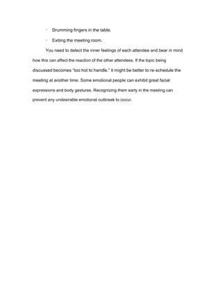 · Drumming fingers in the table.
· Exiting the meeting room.
You need to detect the inner feelings of each attendee and bear in mind
how this can affect the reaction of the other attendees. If the topic being
discussed becomes “too hot to handle,” it might be better to re-schedule the
meeting at another time. Some emotional people can exhibit great facial
expressions and body gestures. Recognizing them early in the meeting can
prevent any undesirable emotional outbreak to occur.
 