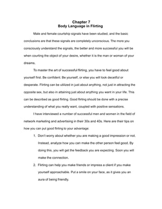 Chapter 7
Body Language in Flirting
Male and female courtship signals have been studied, and the basic
conclusions are that these signals are completely unconscious. The more you
consciously understand the signals, the better and more successful you will be
when courting the object of your desire, whether it is the man or woman of your
dreams.
To master the art of successful flirting, you have to feel good about
yourself first. Be confident. Be yourself, or else you will look deceitful or
desperate. Flirting can be utilized in just about anything, not just in attracting the
opposite sex, but also in attaining just about anything you want in your life. This
can be described as good flirting. Good flirting should be done with a precise
understanding of what you really want, coupled with positive sensations.
I have interviewed a number of successful men and women in the field of
network marketing and advertising in their 30s and 40s. Here are their tips on
how you can put good flirting to your advantage:
1. Don’t worry about whether you are making a good impression or not.
Instead, analyze how you can make the other person feel good. By
doing this, you will get the feedback you are expecting. Soon you will
make the connection.
2. Flirting can help you make friends or impress a client if you make
yourself approachable. Put a smile on your face, as it gives you an
aura of being friendly.
 