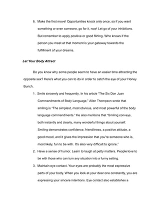6. Make the first move! Opportunities knock only once, so if you want
something or even someone, go for it, now! Let go of your inhibitions.
But remember to apply positive or good flirting. Who knows if the
person you meet at that moment is your gateway towards the
fulfillment of your dreams.
Let Your Body Attract
Do you know why some people seem to have an easier time attracting the
opposite sex? Here's what you can to do in order to catch the eye of your Honey
Bunch.
1. Smile sincerely and frequently. In his article “The Six Don Juan
Commandments of Body Language,” Allen Thompson wrote that
smiling is “The simplest, most obvious, and most powerful of the body
language commandments.” He also mentions that “Smiling conveys,
both instantly and clearly, many wonderful things about yourself.
Smiling demonstrates confidence, friendliness, a positive attitude, a
good mood, and it gives the impression that you're someone who is,
most likely, fun to be with. It's also very difficult to ignore.”
2. Have a sense of humor. Learn to laugh at petty matters. People love to
be with those who can turn any situation into a funny setting.
3. Maintain eye contact. Your eyes are probably the most expressive
parts of your body. When you look at your dear one constantly, you are
expressing your sincere intentions. Eye contact also establishes a
 