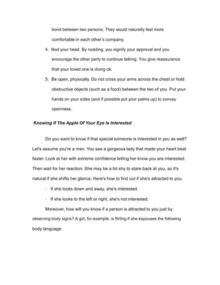 bond between two persons. They would naturally feel more
comfortable in each other’s company.
4. Nod your head. By nodding, you signify your approval and you
encourage the other party to continue talking. You give reassurance
that your loved one is doing ok.
5. Be open, physically. Do not cross your arms across the chest or hold
obstructive objects (such as a food) between the two of you. Put your
hands on your sides (and if possible put your palms up) to convey
openness.
Knowing If The Apple Of Your Eye Is Interested
Do you want to know if that special someone is interested in you as well?
Let's assume you're a man. You see a gorgeous lady that made your heart beat
faster. Look at her with extreme confidence letting her know you are interested.
Then wait for her reaction. She may be a bit shy to stare back at you, so it's
natural if she shifts her glance. Here's how to find out if she's attracted to you.
· If she looks down and away, she's interested.
· If she looks to the left or right, she's not interested.
Moreover, how will you know if a person is attracted to you just by
observing body signs? A girl, for example, is flirting if she espouses the following
body language:
 