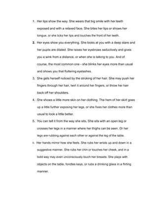 1. Her lips show the way. She wears that big smile with her teeth
exposed and with a relaxed face. She bites her lips or shows her
tongue, or she licks her lips and touches the front of her teeth.
2. Her eyes show you everything. She looks at you with a deep stare and
her pupils are dilated. She raises her eyebrows seductively and gives
you a wink from a distance, or when she is talking to you. And of
course, the most common one - she blinks her eyes more than usual
and shows you that fluttering eyelashes.
3. She gets herself noticed by the stroking of her hair. She may push her
fingers through her hair, twirl it around her fingers, or throw her hair
back off her shoulders.
4. She shows a little more skin on her clothing. The hem of her skirt goes
up a little further exposing her legs, or she fixes her clothes more than
usual to look a little better.
5. You can tell it from the way she sits. She sits with an open leg or
crosses her legs in a manner where her thighs can be seen. Or her
legs are rubbing against each other or against the leg of the table.
6. Her hands mirror how she feels. She rubs her wrists up and down in a
suggestive manner. She rubs her chin or touches her cheek, and in a
bold way may even unconsciously touch her breasts. She plays with
objects on the table, fondles keys, or rubs a drinking glass in a flirting
manner.
 