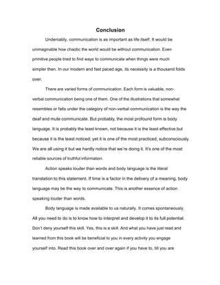 Conclusion
Undeniably, communication is as important as life itself. It would be
unimaginable how chaotic the world would be without communication. Even
primitive people tried to find ways to communicate when things were much
simpler then. In our modern and fast paced age, its necessity is a thousand folds
over.
There are varied forms of communication. Each form is valuable, non-
verbal communication being one of them. One of the illustrations that somewhat
resembles or falls under the category of non-verbal communication is the way the
deaf and mute communicate. But probably, the most profound form is body
language. It is probably the least known, not because it is the least effective but
because it is the least noticed; yet it is one of the most practiced, subconsciously.
We are all using it but we hardly notice that we’re doing it. It’s one of the most
reliable sources of truthful information.
Action speaks louder than words and body language is the literal
translation to this statement. If time is a factor in the delivery of a meaning, body
language may be the way to communicate. This is another essence of action
speaking louder than words.
Body language is made available to us naturally. It comes spontaneously.
All you need to do is to know how to interpret and develop it to its full potential.
Don’t deny yourself this skill. Yes, this is a skill. And what you have just read and
learned from this book will be beneficial to you in every activity you engage
yourself into. Read this book over and over again if you have to, till you are
 