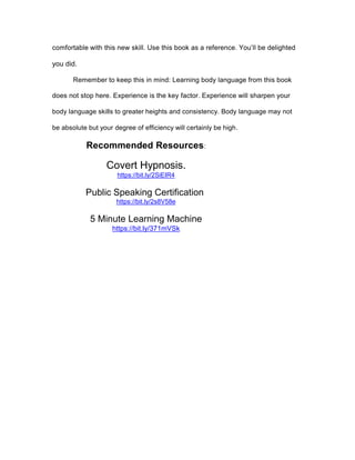 comfortable with this new skill. Use this book as a reference. You’ll be delighted
you did.
Remember to keep this in mind: Learning body language from this book
does not stop here. Experience is the key factor. Experience will sharpen your
body language skills to greater heights and consistency. Body language may not
be absolute but your degree of efficiency will certainly be high.
Recommended Resources:
Covert Hypnosis.
https://bit.ly/2SiEIR4
Public Speaking Certification
https://bit.ly/2s8V58e
5 Minute Learning Machine
https://bit.ly/371mVSk
 