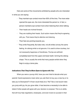 Here are some of the movements exhibited by people who are interested
in what you are saying:
· They maintain eye contact more than 60% of the time. The more wide-
opened the eyes are, the more interested the person is. In fact, a
person maintains eye contact more when listening than when talking.
· Their heads are inclined forward.
· They are nodding their heads. Such action means that they're agreeing
with you. That means they're attentive and listening.
· Their feet are pointing towards you.
· They smile frequently. But take note, not all smiles convey the same
feeling. An oblong smile is not genuine. It is used to show courtesy, but
not necessarily happiness or friendliness. The lips are withheld
completely back from the upper and lower teeth, forming the oblong
shape. This is usually the smile that many people exhibit when they
feign to enjoy a lame joke.
Indications That They're More Open to Agree with You
When you were a young child, have you ever tried to decode what your
parents’ facial expressions mean when you ask them to buy you a new toy or to
take you to Disneyland? A frown would likely be a “No!” But a nod would make
you jump with joy. As you grow older, it has become a necessity to be able to
detect if other people will agree with your decision or proposal. This is an ability
that will truly help negotiators, employees, and even lovers to succeed in their
 