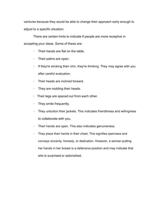 ventures because they would be able to change their approach early enough to
adjust to a specific situation.
There are certain hints to indicate if people are more receptive in
accepting your ideas. Some of these are:
· Their hands are flat on the table.
· Their palms are open.
· If they're stroking their chin, they're thinking. They may agree with you
after careful evaluation.
· Their heads are inclined forward.
· They are nodding their heads.
· Their legs are spaced out from each other.
· They smile frequently.
· They unbutton their jackets. This indicates friendliness and willingness
to collaborate with you.
· Their hands are open. This also indicates genuineness.
· They place their hands in their chest. This signifies openness and
conveys sincerity, honesty, or dedication. However, a woman putting
her hands in her breast is a defensive position and may indicate that
she is surprised or astonished.
 