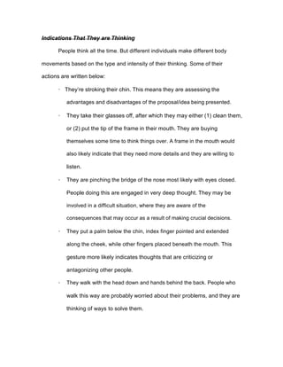 Indications That They are Thinking
People think all the time. But different individuals make different body
movements based on the type and intensity of their thinking. Some of their
actions are written below:
· They’re stroking their chin. This means they are assessing the
advantages and disadvantages of the proposal/idea being presented.
· They take their glasses off, after which they may either (1) clean them,
or (2) put the tip of the frame in their mouth. They are buying
themselves some time to think things over. A frame in the mouth would
also likely indicate that they need more details and they are willing to
listen.
· They are pinching the bridge of the nose most likely with eyes closed.
People doing this are engaged in very deep thought. They may be
involved in a difficult situation, where they are aware of the
consequences that may occur as a result of making crucial decisions.
· They put a palm below the chin, index finger pointed and extended
along the cheek, while other fingers placed beneath the mouth. This
gesture more likely indicates thoughts that are criticizing or
antagonizing other people.
· They walk with the head down and hands behind the back. People who
walk this way are probably worried about their problems, and they are
thinking of ways to solve them.
 