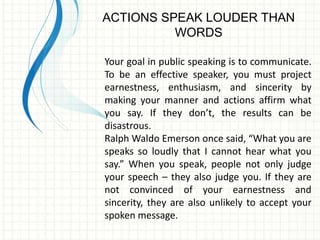 ACTIONS SPEAK LOUDER THAN 
WORDS 
Your goal in public speaking is to communicate. 
To be an effective speaker, you must project 
earnestness, enthusiasm, and sincerity by 
making your manner and actions affirm what 
you say. If they don’t, the results can be 
disastrous. 
Ralph Waldo Emerson once said, “What you are 
speaks so loudly that I cannot hear what you 
say.” When you speak, people not only judge 
your speech – they also judge you. If they are 
not convinced of your earnestness and 
sincerity, they are also unlikely to accept your 
spoken message. 
 