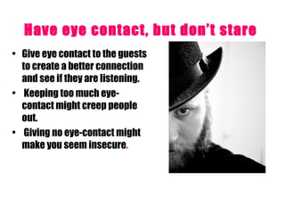Have eye contact, but don’t stare   Give eye contact to the guests to create a better connection and see if they are listening. Keeping too much eye-contact might creep people out. Giving no eye-contact might make you seem insecure .   