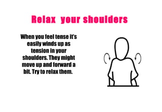 Relax  your shoulders   When you feel tense it’s easily winds up as tension in your shoulders. They might move up and forward a bit. Try to relax them.   