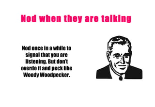 Nod when they are talking   Nod once in a while to signal that you are listening. But don’t overdo it and peck like Woody Woodpecker. 