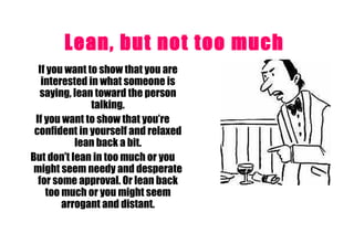 Lean, but not too much   If you want to show that you are interested in what someone is saying, lean toward the person talking. If you want to show that you’re confident in yourself and relaxed lean back a bit. But don’t lean in too much or you might seem needy and desperate for some approval. Or lean back too much or you might seem arrogant and distant. 
