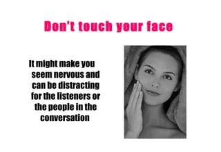 Don’t touch your face   It might make you seem nervous and can be distracting for the listeners or the people in the conversation   